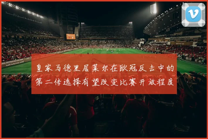 皇家马德里居莱尔在欧冠反击中的第二传选择有望改变比赛开放程度