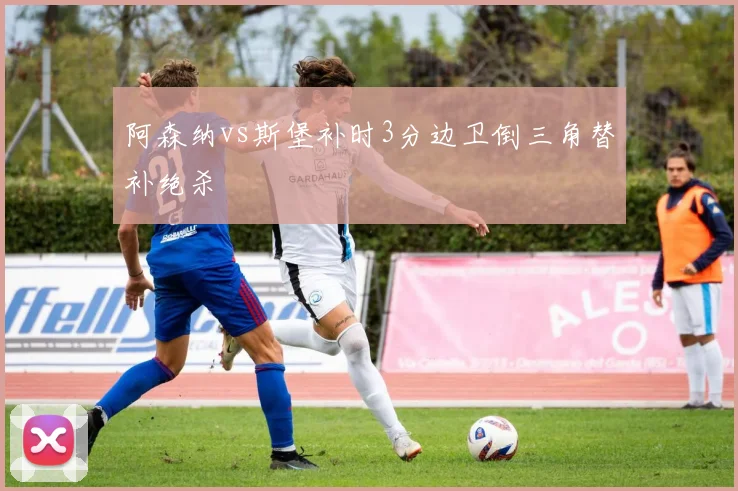 阿森纳vs斯堡补时3分边卫倒三角替补绝杀