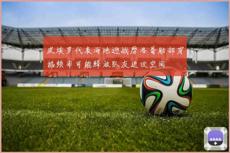 皮埃罗代表海地迎战摩洛哥肋部穿插频率可能释放队友进攻空间