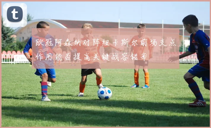 欧冠阿森纳对阵纽卡斯尔前场支点作用能否提高关键战容错率