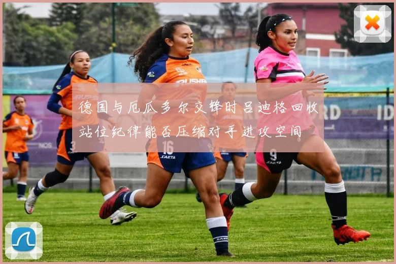 德国与厄瓜多尔交锋时吕迪格回收站位纪律能否压缩对手进攻空间