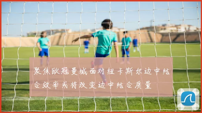 聚焦欧冠曼城面对纽卡斯尔边中结合效率或将改变边中结合质量