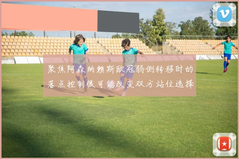 聚焦阿森纳赖斯欧冠弱侧转移时的落点控制很可能改变双方站位选择