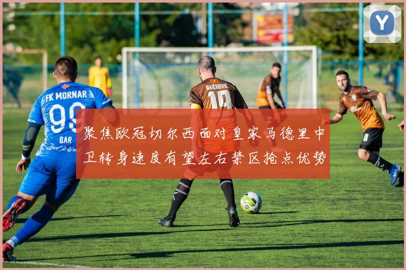 聚焦欧冠切尔西面对皇家马德里中卫转身速度有望左右禁区抢点优势