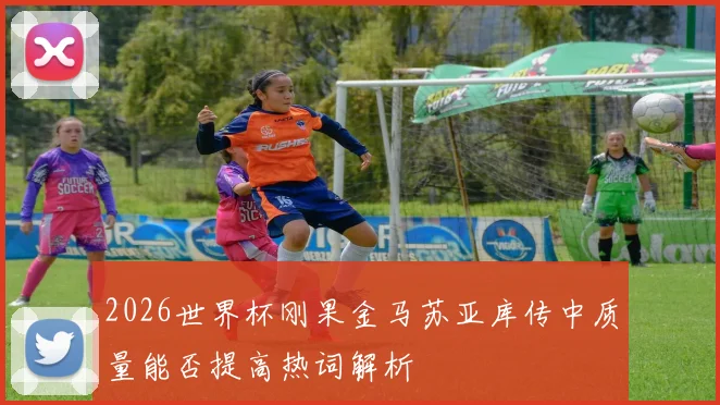 2026世界杯刚果金马苏亚库传中质量能否提高热词解析