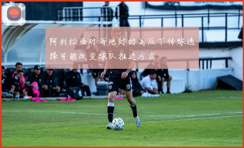 阿利松面对海地时的高压下传球选择可能改变球队推进方式