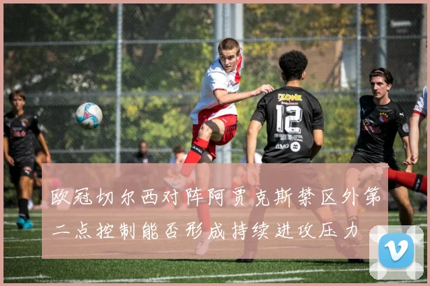 欧冠切尔西对阵阿贾克斯禁区外第二点控制能否形成持续进攻压力