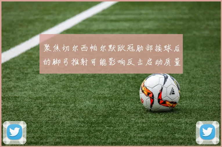 聚焦切尔西帕尔默欧冠肋部接球后的脚弓推射可能影响反击启动质量