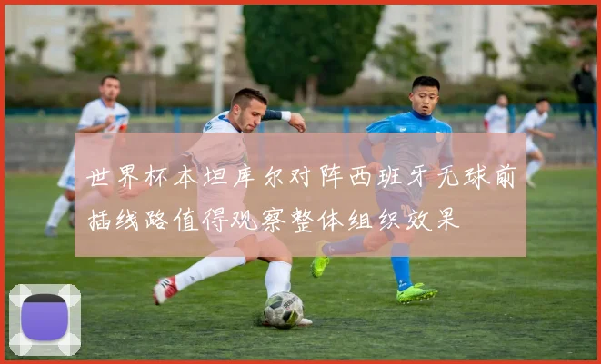 世界杯本坦库尔对阵西班牙无球前插线路值得观察整体组织效果