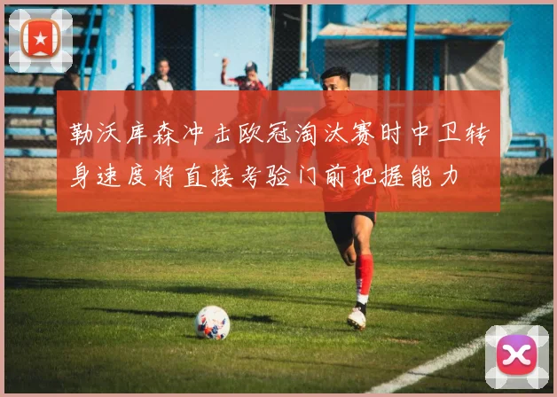 勒沃库森冲击欧冠淘汰赛时中卫转身速度将直接考验门前把握能力