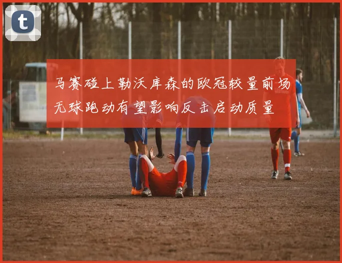 马赛碰上勒沃库森的欧冠较量前场无球跑动有望影响反击启动质量