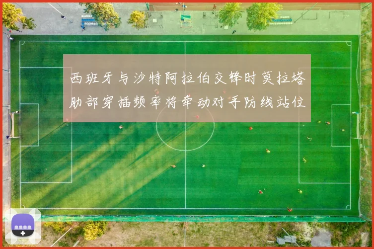 西班牙与沙特阿拉伯交锋时莫拉塔肋部穿插频率将牵动对手防线站位